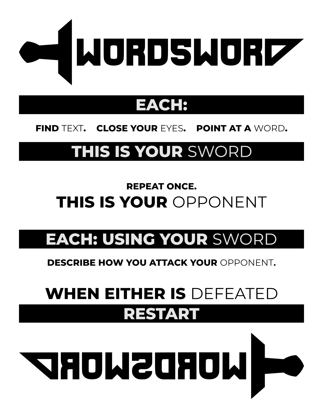 WORDSWORD
                        Each: Find text. Close your eyes. Point at a word.
                        This is your sword.
                        Repeat once. This is your opponent.
                        Each: Using your sword, describe how you attack your opponent.
                        When either is defeated, restart.