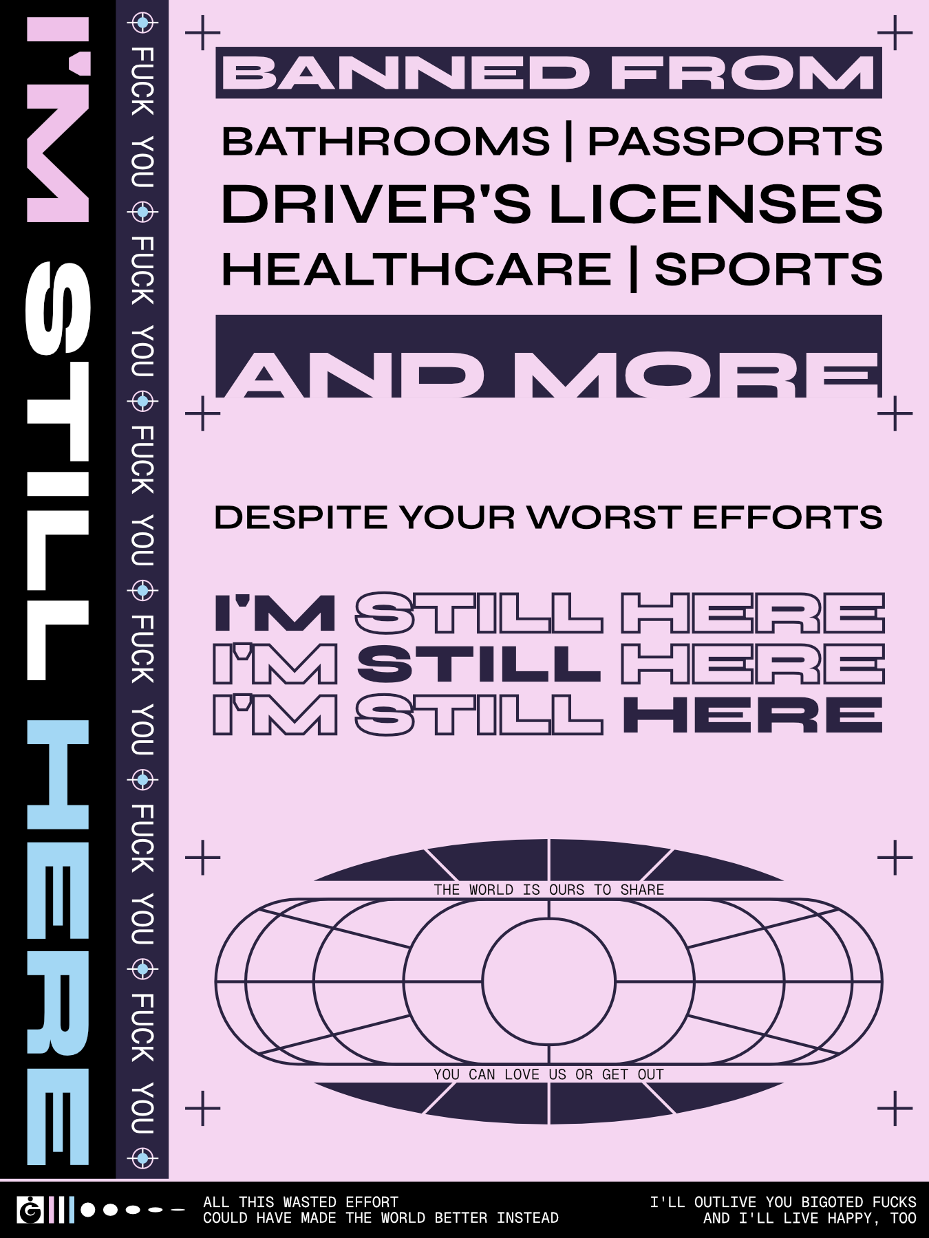 A graphic poster with a pink background and dark blue elements. Sideways on the left are the words I'M STILL HERE in the trans pride colors. To the right of this is a sideways repetition of FUCK YOU.

                        The main body of the poster reads 